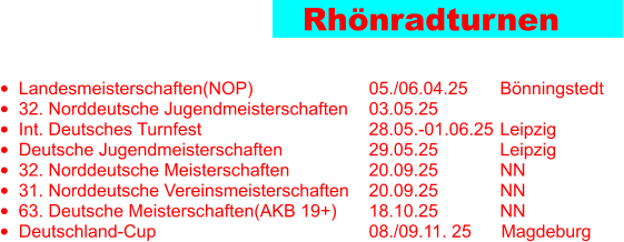 Rhönradturnen •	Landesmeisterschaften(NOP)			05./06.04.25	 Bönningstedt •	32. Norddeutsche Jugendmeisterschaften	03.05.25		 •	Int. Deutsches Turnfest				28.05.-01.06.25	 Leipzig •	Deutsche Jugendmeisterschaften			29.05.25		 Leipzig •	32. Norddeutsche Meisterschaften		20.09.25		 NN	  •	31. Norddeutsche Vereinsmeisterschaften	20.09.25		 NN •	63. Deutsche Meisterschaften(AKB 19+)	18.10.25		 NN •	Deutschland-Cup						08./09.11. 25      Magdeburg