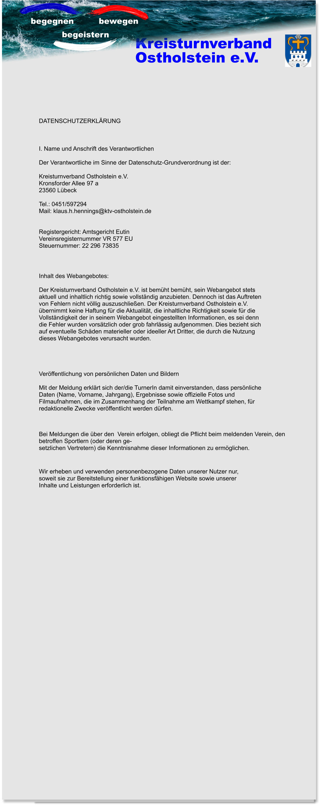 Kreisturnverband Ostholstein e.V.  begegnen    bewegen  begeistern Inhalt des Webangebotes:  Der Kreisturnverband Ostholstein e.V. ist bemüht bemüht, sein Webangebot stets  aktuell und inhaltlich richtig sowie vollständig anzubieten. Dennoch ist das Auftreten  von Fehlern nicht völlig auszuschließen. Der Kreisturnverband Ostholstein e.V.  übernimmt keine Haftung für die Aktualität, die inhaltliche Richtigkeit sowie für die  Vollständigkeit der in seinem Webangebot eingestellten Informationen, es sei denn  die Fehler wurden vorsätzlich oder grob fahrlässig aufgenommen. Dies bezieht sich  auf eventuelle Schäden materieller oder ideeller Art Dritter, die durch die Nutzung  dieses Webangebotes verursacht wurden.  Veröffentlichung von persönlichen Daten und Bildern  Mit der Meldung erklärt sich der/die TurnerIn damit einverstanden, dass persönliche  Daten (Name, Vorname, Jahrgang), Ergebnisse sowie offizielle Fotos und  Filmaufnahmen, die im Zusammenhang der Teilnahme am Wettkampf stehen, für  redaktionelle Zwecke veröffentlicht werden dürfen. DATENSCHUTZERKLÄRUNG    I. Name und Anschrift des Verantwortlichen  Der Verantwortliche im Sinne der Datenschutz-Grundverordnung ist der:  Kreisturnverband Ostholstein e.V. Kronsforder Allee 97 a 23560 Lübeck  Tel.: 0451/597294 Mail: klaus.h.hennings@ktv-ostholstein.de   Registergericht: Amtsgericht Eutin Vereinsregisternummer VR 577 EU Steuernummer: 22 296 73835 Bei Meldungen die über den  Verein erfolgen, obliegt die Pflicht beim meldenden Verein, den  betroffen Sportlern (oder deren ge- setzlichen Vertretern) die Kenntnisnahme dieser Informationen zu ermöglichen. Wir erheben und verwenden personenbezogene Daten unserer Nutzer nur,  soweit sie zur Bereitstellung einer funktionsfähigen Website sowie unserer  Inhalte und Leistungen erforderlich ist.